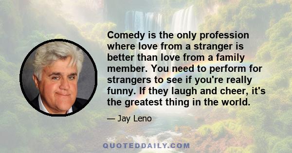 Comedy is the only profession where love from a stranger is better than love from a family member. You need to perform for strangers to see if you're really funny. If they laugh and cheer, it's the greatest thing in the 