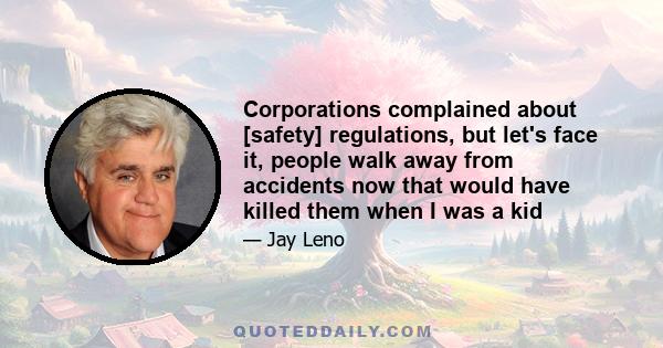 Corporations complained about [safety] regulations, but let's face it, people walk away from accidents now that would have killed them when I was a kid