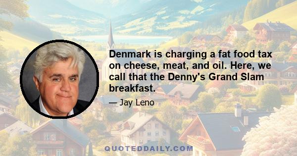 Denmark is charging a fat food tax on cheese, meat, and oil. Here, we call that the Denny's Grand Slam breakfast.