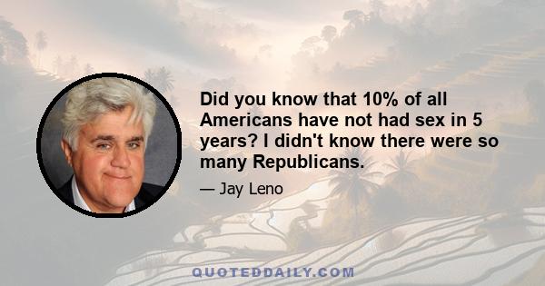 Did you know that 10% of all Americans have not had sex in 5 years? I didn't know there were so many Republicans.