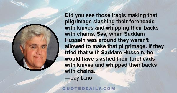 Did you see those Iraqis making that pilgrimage slashing their foreheads with knives and whipping their backs with chains. See, when Saddam Hussein was around they weren't allowed to make that pilgrimage. If they tried