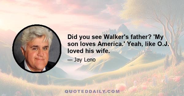 Did you see Walker's father? 'My son loves America.' Yeah, like O.J. loved his wife.