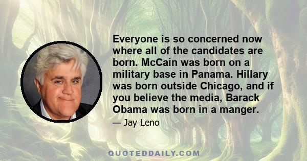 Everyone is so concerned now where all of the candidates are born. McCain was born on a military base in Panama. Hillary was born outside Chicago, and if you believe the media, Barack Obama was born in a manger.