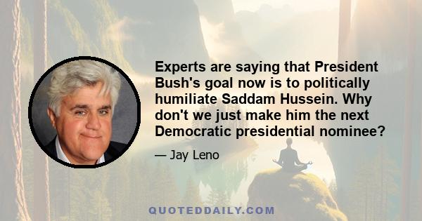 Experts are saying that President Bush's goal now is to politically humiliate Saddam Hussein. Why don't we just make him the next Democratic presidential nominee?