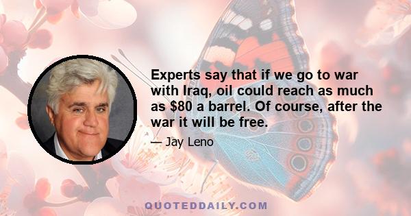 Experts say that if we go to war with Iraq, oil could reach as much as $80 a barrel. Of course, after the war it will be free.