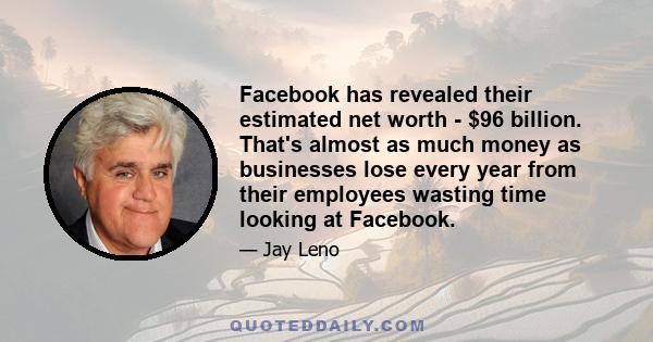 Facebook has revealed their estimated net worth - $96 billion. That's almost as much money as businesses lose every year from their employees wasting time looking at Facebook.