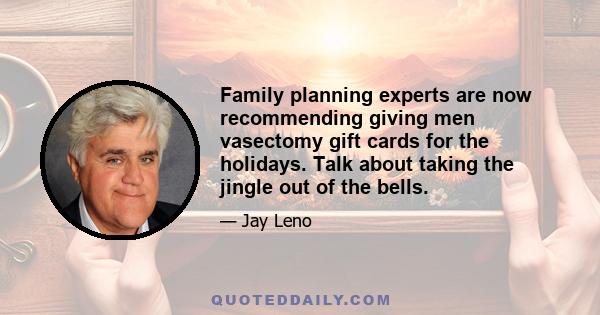 Family planning experts are now recommending giving men vasectomy gift cards for the holidays. Talk about taking the jingle out of the bells.