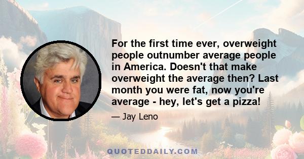 For the first time ever, overweight people outnumber average people in America. Doesn't that make overweight the average then? Last month you were fat, now you're average - hey, let's get a pizza!