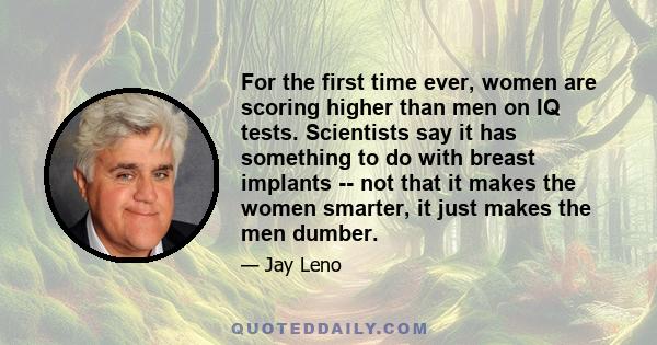 For the first time ever, women are scoring higher than men on IQ tests. Scientists say it has something to do with breast implants -- not that it makes the women smarter, it just makes the men dumber.