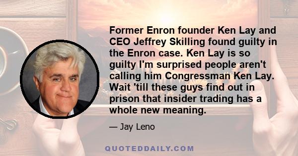 Former Enron founder Ken Lay and CEO Jeffrey Skilling found guilty in the Enron case. Ken Lay is so guilty I'm surprised people aren't calling him Congressman Ken Lay. Wait 'till these guys find out in prison that