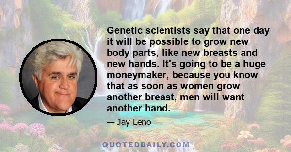 Genetic scientists say that one day it will be possible to grow new body parts, like new breasts and new hands. It's going to be a huge moneymaker, because you know that as soon as women grow another breast, men will