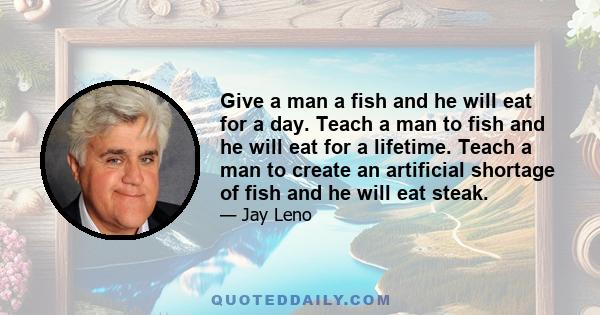 Give a man a fish and he will eat for a day. Teach a man to fish and he will eat for a lifetime. Teach a man to create an artificial shortage of fish and he will eat steak.