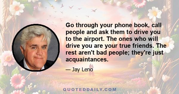 Go through your phone book, call people and ask them to drive you to the airport. The ones who will drive you are your true friends. The rest aren't bad people; they're just acquaintances.