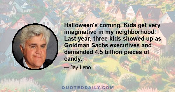 Halloween's coming. Kids get very imaginative in my neighborhood. Last year, three kids showed up as Goldman Sachs executives and demanded 4.5 billion pieces of candy.