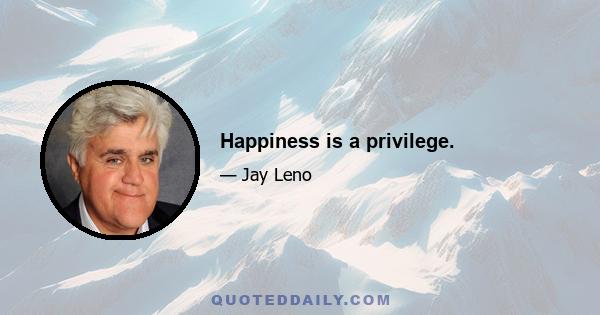 Happiness is a privilege.