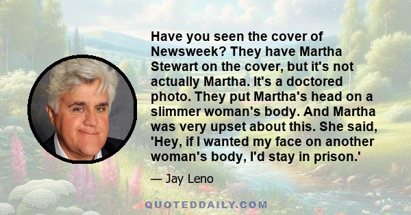 Have you seen the cover of Newsweek? They have Martha Stewart on the cover, but it's not actually Martha. It's a doctored photo. They put Martha's head on a slimmer woman's body. And Martha was very upset about this.