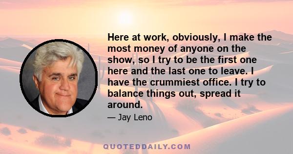 Here at work, obviously, I make the most money of anyone on the show, so I try to be the first one here and the last one to leave. I have the crummiest office. I try to balance things out, spread it around.