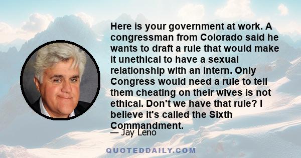 Here is your government at work. A congressman from Colorado said he wants to draft a rule that would make it unethical to have a sexual relationship with an intern. Only Congress would need a rule to tell them cheating 