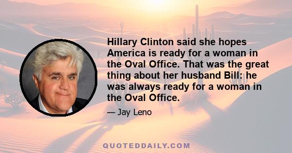 Hillary Clinton said she hopes America is ready for a woman in the Oval Office. That was the great thing about her husband Bill: he was always ready for a woman in the Oval Office.