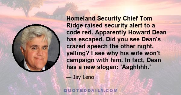 Homeland Security Chief Tom Ridge raised security alert to a code red. Apparently Howard Dean has escaped. Did you see Dean's crazed speech the other night, yelling? I see why his wife won't campaign with him. In fact,