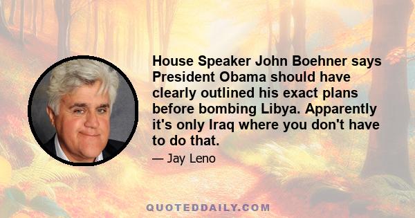 House Speaker John Boehner says President Obama should have clearly outlined his exact plans before bombing Libya. Apparently it's only Iraq where you don't have to do that.