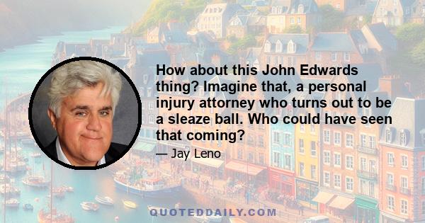 How about this John Edwards thing? Imagine that, a personal injury attorney who turns out to be a sleaze ball. Who could have seen that coming?