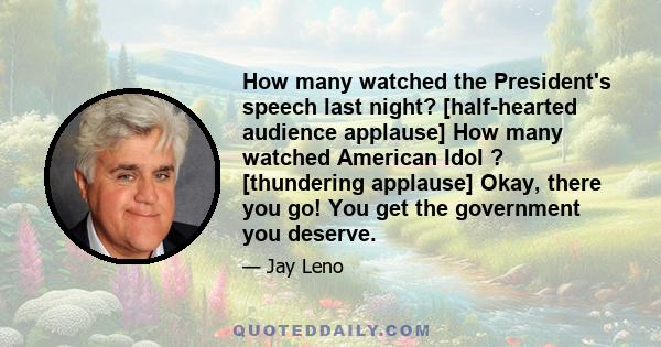 How many watched the President's speech last night? [half-hearted audience applause] How many watched American Idol ? [thundering applause] Okay, there you go! You get the government you deserve.