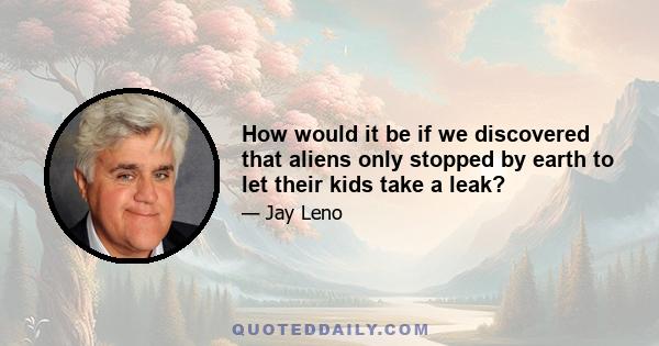 How would it be if we discovered that aliens only stopped by earth to let their kids take a leak?