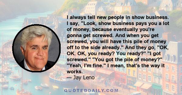 I always tell new people in show business. I say, Look, show business pays you a lot of money, because eventually you're gonna get screwed. And when you get screwed, you will have this pile of money off to the side