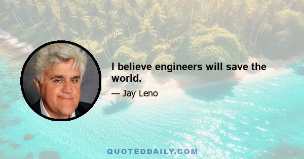 I believe engineers will save the world.