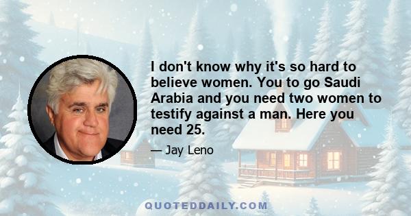 I don't know why it's so hard to believe women. You to go Saudi Arabia and you need two women to testify against a man. Here you need 25.