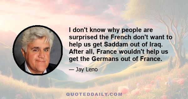 I don't know why people are surprised the French don't want to help us get Saddam out of Iraq. After all, France wouldn't help us get the Germans out of France.