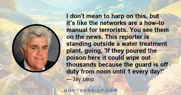 I don't mean to harp on this, but it's like the networks are a how-to manual for terrorists. You see them on the news. This reporter is standing outside a water treatment plant, going, 'If they poured the poison here it 