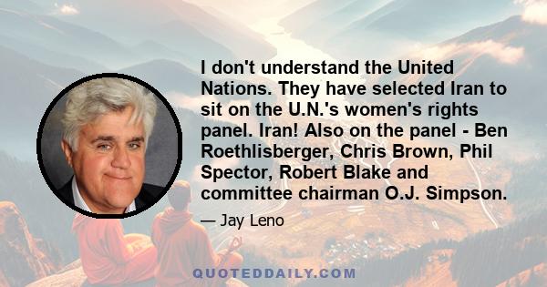 I don't understand the United Nations. They have selected Iran to sit on the U.N.'s women's rights panel. Iran! Also on the panel - Ben Roethlisberger, Chris Brown, Phil Spector, Robert Blake and committee chairman O.J. 