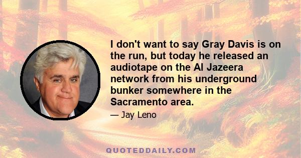 I don't want to say Gray Davis is on the run, but today he released an audiotape on the Al Jazeera network from his underground bunker somewhere in the Sacramento area.