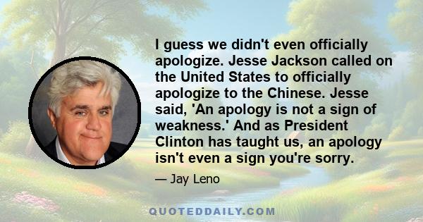 I guess we didn't even officially apologize. Jesse Jackson called on the United States to officially apologize to the Chinese. Jesse said, 'An apology is not a sign of weakness.' And as President Clinton has taught us,