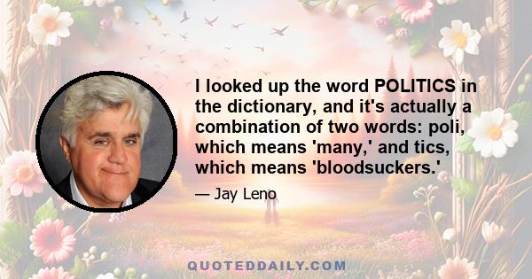 I looked up the word POLITICS in the dictionary, and it's actually a combination of two words: poli, which means 'many,' and tics, which means 'bloodsuckers.'