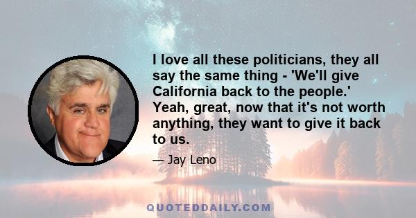 I love all these politicians, they all say the same thing - 'We'll give California back to the people.' Yeah, great, now that it's not worth anything, they want to give it back to us.