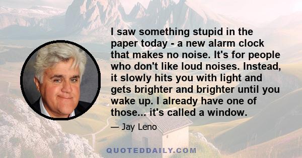 I saw something stupid in the paper today - a new alarm clock that makes no noise. It's for people who don't like loud noises. Instead, it slowly hits you with light and gets brighter and brighter until you wake up. I