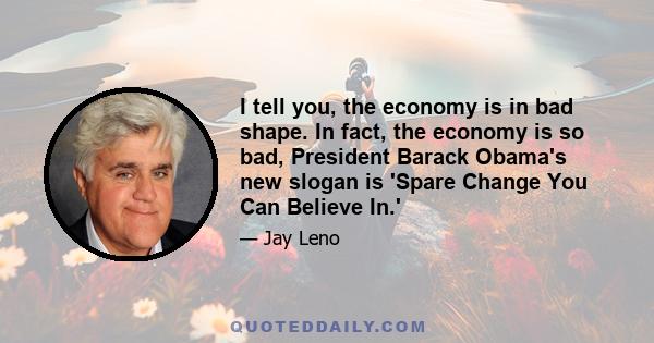 I tell you, the economy is in bad shape. In fact, the economy is so bad, President Barack Obama's new slogan is 'Spare Change You Can Believe In.'