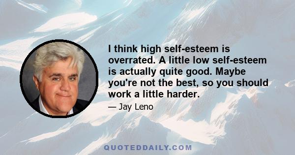 I think high self-esteem is overrated. A little low self-esteem is actually quite good. Maybe you're not the best, so you should work a little harder.