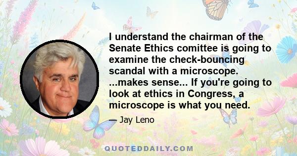 I understand the chairman of the Senate Ethics comittee is going to examine the check-bouncing scandal with a microscope. ...makes sense... If you're going to look at ethics in Congress, a microscope is what you need.