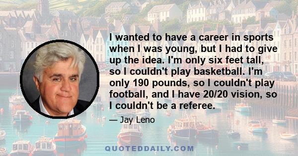 I wanted to have a career in sports when I was young, but I had to give up the idea. I'm only six feet tall, so I couldn't play basketball. I'm only 190 pounds, so I couldn't play football, and I have 20/20 vision, so I 