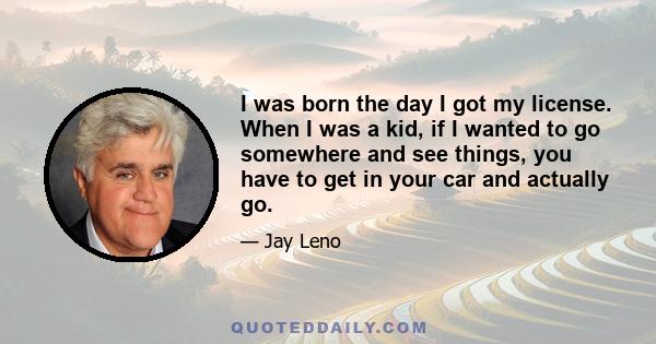 I was born the day I got my license. When I was a kid, if I wanted to go somewhere and see things, you have to get in your car and actually go.