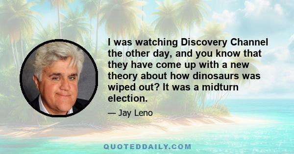 I was watching Discovery Channel the other day, and you know that they have come up with a new theory about how dinosaurs was wiped out? It was a midturn election.