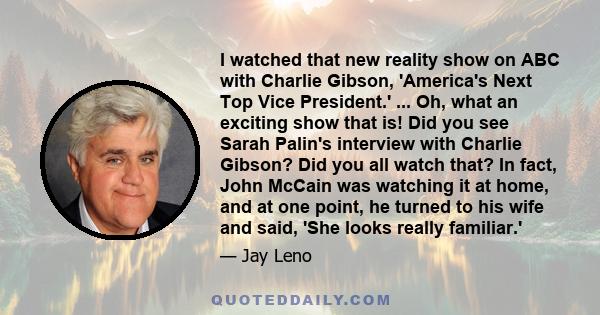 I watched that new reality show on ABC with Charlie Gibson, 'America's Next Top Vice President.' ... Oh, what an exciting show that is! Did you see Sarah Palin's interview with Charlie Gibson? Did you all watch that? In 