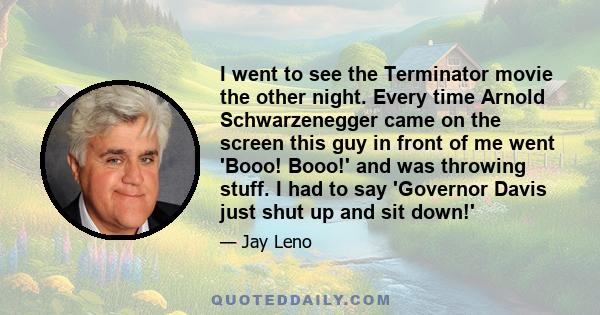 I went to see the Terminator movie the other night. Every time Arnold Schwarzenegger came on the screen this guy in front of me went 'Booo! Booo!' and was throwing stuff. I had to say 'Governor Davis just shut up and