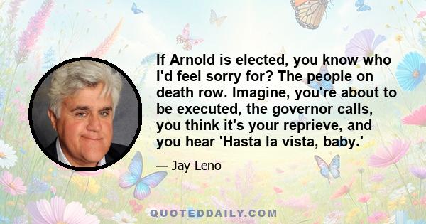 If Arnold is elected, you know who I'd feel sorry for? The people on death row. Imagine, you're about to be executed, the governor calls, you think it's your reprieve, and you hear 'Hasta la vista, baby.'