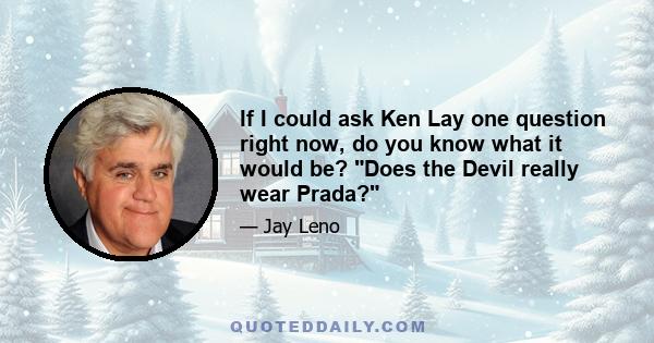 If I could ask Ken Lay one question right now, do you know what it would be? Does the Devil really wear Prada?