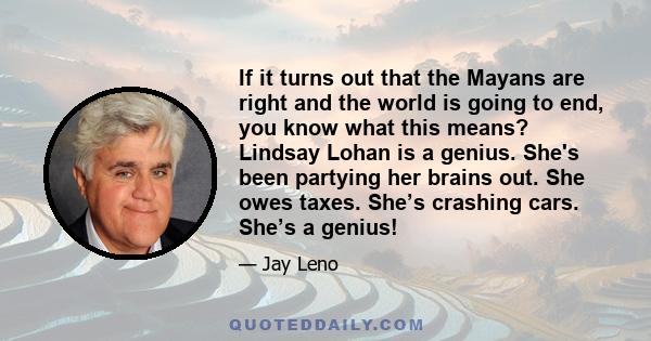 If it turns out that the Mayans are right and the world is going to end, you know what this means? Lindsay Lohan is a genius. She's been partying her brains out. She owes taxes. She’s crashing cars. She’s a genius!